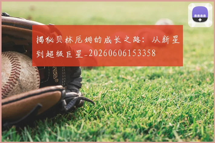 揭秘贝林厄姆的成长之路:从新星到超级巨星_20260606153358