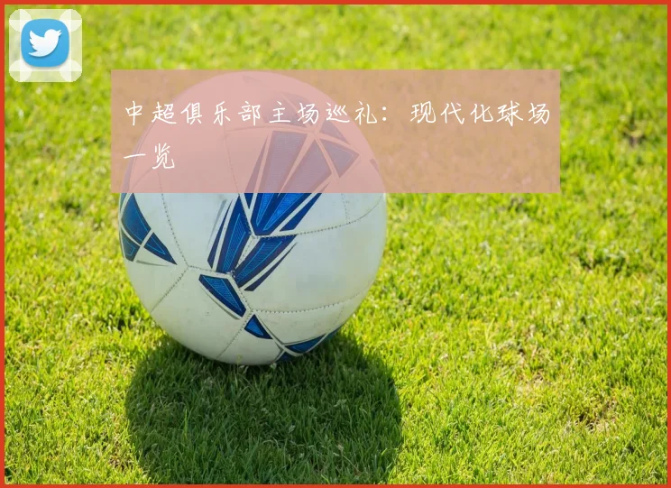 中超俱乐部主场巡礼：现代化球场一览