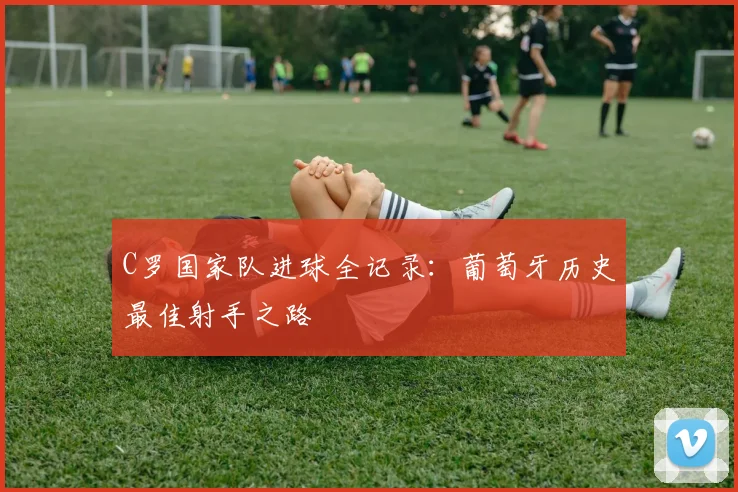 C罗国家队进球全记录:葡萄牙历史最佳射手之路