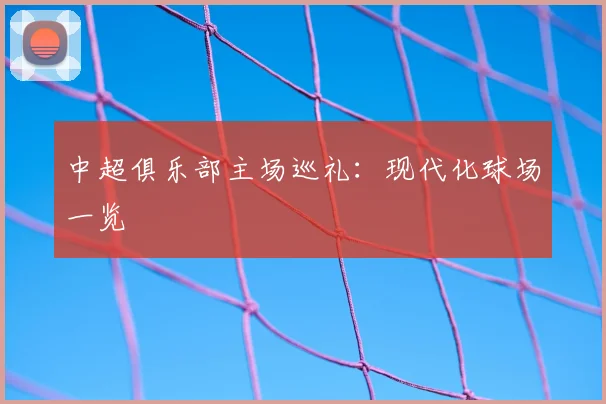 中超俱乐部主场巡礼：现代化球场一览