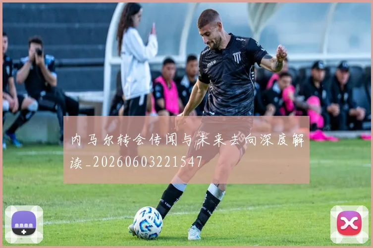 内马尔转会传闻与未来去向深度解读_20260603221547