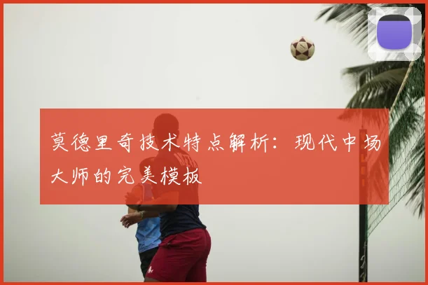 莫德里奇技术特点解析:现代中场大师的完美模板