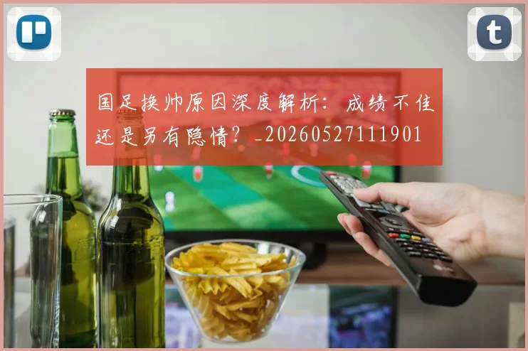 国足换帅原因深度解析:成绩不佳还是另有隐情?_20260527111901
