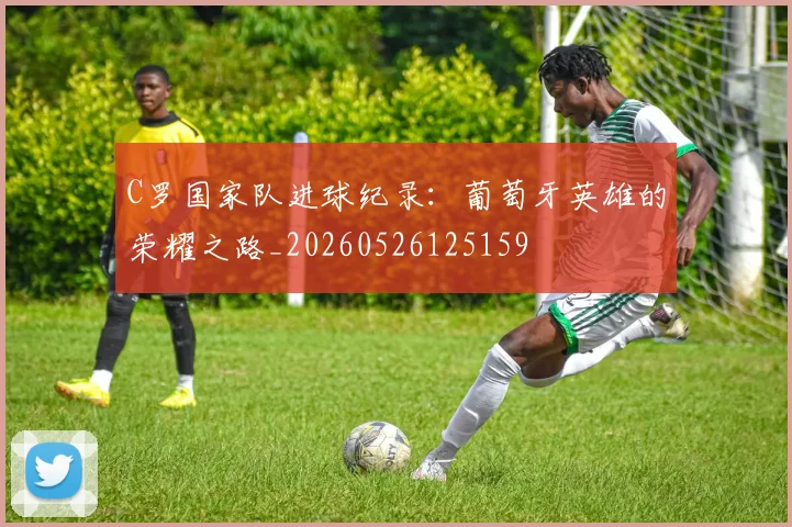 C罗国家队进球纪录：葡萄牙英雄的荣耀之路_20260526125159